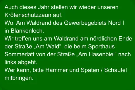 Auch dieses Jahr stellen wir wieder unseren Krötenschutzzaun auf. Wo: Am Waldrand des Gewerbegebiets Nord I in Blankenloch. Wir treffen uns am Waldrand am nördlichen Ende der Straße „Am Wald“, die beim Sporthaus Sommerlatt von der Straße „Am Hasenbiel“ nach links abgeht. Wer kann, bitte Hammer und Spaten / Schaufel mitbringen.