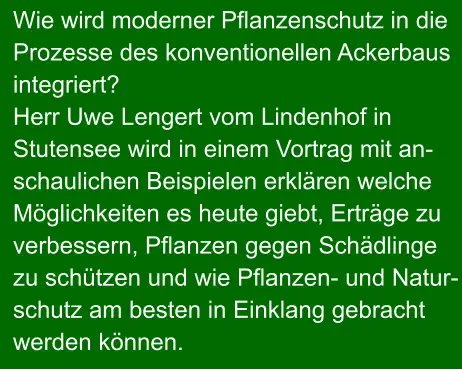 Wie wird moderner Pflanzenschutz in die Prozesse des konventionellen Ackerbaus integriert? Herr Uwe Lengert vom Lindenhof in Stutensee wird in einem Vortrag mit an- schaulichen Beispielen erklären welche Möglichkeiten es heute giebt, Erträge zu verbessern, Pflanzen gegen Schädlinge zu schützen und wie Pflanzen- und Natur- schutz am besten in Einklang gebracht werden können.