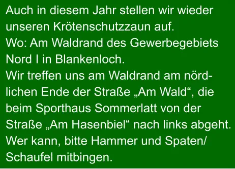 Auch in diesem Jahr stellen wir wieder unseren Krötenschutzzaun auf. Wo: Am Waldrand des Gewerbegebiets Nord I in Blankenloch. Wir treffen uns am Waldrand am nörd- lichen Ende der Straße „Am Wald“, die beim Sporthaus Sommerlatt von der  Straße „Am Hasenbiel“ nach links abgeht. Wer kann, bitte Hammer und Spaten/ Schaufel mitbingen.