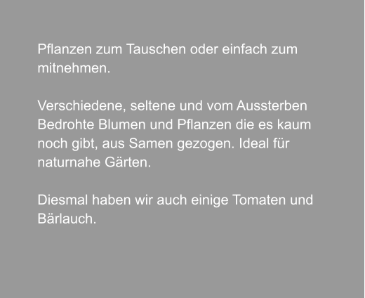 Pflanzen zum Tauschen oder einfach zum  mitnehmen.  Verschiedene, seltene und vom Aussterben Bedrohte Blumen und Pflanzen die es kaum  noch gibt, aus Samen gezogen. Ideal für naturnahe Gärten.  Diesmal haben wir auch einige Tomaten und Bärlauch.